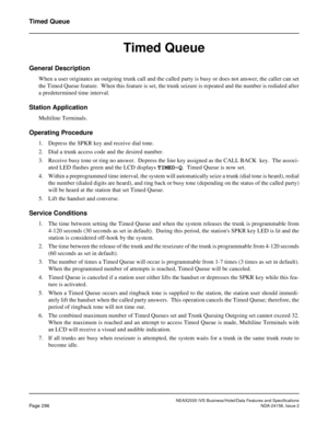 Page 351NEAX2000 IVS Business/Hotel/Data Features and Specifications
Page 296NDA-24158, Issue 2
Timed Queue
Timed Queue
General Description
When a user originates an outgoing trunk call and the called party is busy or does not answer, the caller can set
the Timed Queue feature.  When this feature is set, the trunk seizure is repeated and the number is redialed after
a predetermined time interval.
Station Application
Multiline Terminals.
Operating Procedure
1. Depress the SPKR key and receive dial tone.
2. Dial a...