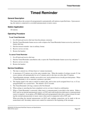 Page 352NEAX2000 IVS Business/Hotel/Data Features and Specifications
NDA-24158, Issue 2
Page 297
Timed Reminder
Timed Reminder
General Description
This feature allows the system to be programmed to automatically call stations at specified times.  Upon answer-
ing, the station is connected to a recorded announcement or music source.
Station Application
All stations.
Operating Procedure
To set Timed Reminder
1. Go off-hook and receive dial tone from the primary extension.
2. Dial the Timed Reminder feature access...