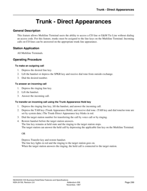 Page 354NEAX2000 IVS Business/Hotel/Data Features and Specifications
NDA-24158, Revision 2.6 Addendum-006
Page 299November, 1997
Trunk - Direct Appearances
Trunk - Direct Appearances
General Description
This feature allows Multiline Terminal users the ability to access a CO line or E&M Tie Line without dialing
an access code. For this feature, trunks must be assigned to the line keys on the Multiline Terminal. Incoming
calls on CO lines can be answered on the appropriate trunk line appearance.
Station...