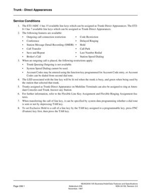 Page 355Trunk - Direct Appearances
NEAX2000 IVS Business/Hotel/Data Features and Specifications
Page 299-1Addendum-006 NDA-24158, Revision 2.6
November, 1997
Service Conditions
1. The ETJ-16DC-1 has 15 available line keys which can be assigned as Trunk-Direct Appearances. The ETJ-
8-1 has 7 available line keys which can be assigned as Trunk-Direct Appearances.
2. The following features are available:
• Outgoing call connection restriction • Code Restriction
• Conference • Delayed Ringing
• Station Message Detail...