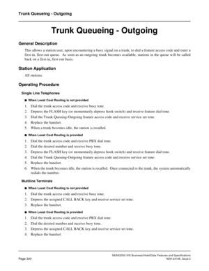 Page 356NEAX2000 IVS Business/Hotel/Data Features and Specifications
Page 300NDA-24158, Issue 2
Trunk Queueing - Outgoing
Trunk Queueing - Outgoing
General Description
This allows a station user, upon encountering a busy signal on a trunk, to dial a feature access code and enter a
first-in, first-out queue.  As soon as an outgoing trunk becomes available, stations in the queue will be called
back on a first-in, first-out basis.
Station Application
All stations.
Operating Procedure
Single Line Telephones
n  When...