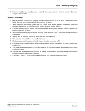 Page 357NEAX2000 IVS Business/Hotel/Data Features and Specifications
NDA-24158, Issue 2
Page 301
Trunk Queueing - Outgoing
5. When the trunk becomes idle, the station is recalled.  Once connected to the trunk, the system will automat-
ically redial the number.
Service Conditions
1. Once an outgoing trunk becomes available, the users station will ring for 30 seconds.  If not answered with-
in that time, the station is automatically dropped from the queue.
2. When this feature is utilized in conjunction with...