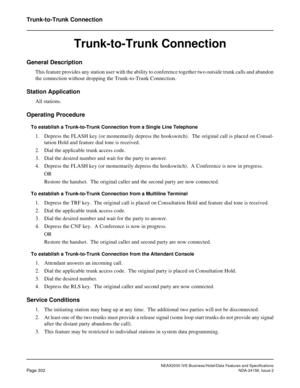 Page 358NEAX2000 IVS Business/Hotel/Data Features and Specifications
Page 302NDA-24158, Issue 2
Trunk-to-Trunk Connection
Trunk-to-Trunk Connection
General Description
This feature provides any station user with the ability to conference together two outside trunk calls and abandon
the connection without dropping the Trunk-to-Trunk Connection.
Station Application
All stations.
Operating Procedure
To establish a Trunk-to-Trunk Connection from a Single Line Telephone
1. Depress the FLASH key (or momentarily...