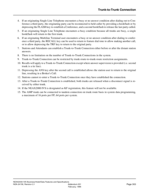 Page 359NEAX2000 IVS Business/Hotel/Data Features and Specifications
NDA-24158, Revision 2.1 Addendum-001
Page 303February, 1996
Trunk-to-Trunk Connection
4. If an originating Single Line Telephone encounters a busy or no answer condition after dialing out to Con-
ference a third party, the originating party can be reconnected to held caller by providing a hookflash or by
depressing the FLASH key to establish a Conference, and a second hookflash to release the last party called.
5. If an originating Single Line...