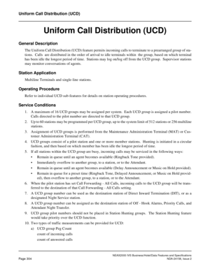 Page 360NEAX2000 IVS Business/Hotel/Data Features and Specifications
Page 304NDA-24158, Issue 2
Uniform Call Distribution (UCD)
Uniform Call Distribution (UCD)
General Description
The Uniform Call Distribution (UCD) feature permits incoming calls to terminate to a prearranged group of sta-
tions.  Calls  are distributed in the order of arrival to idle terminals within  the group, based on which terminal
has been idle the longest period of time.  Stations may log on/log off from the UCD group.  Supervisor...