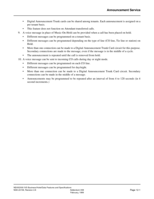 Page 37NEAX2000 IVS Business/Hotel/Data Features and Specifications
NDA-24158, Revision 2.8 Addendum-008
Page 12-1February, 1999
Announcement Service
• Digital Announcement Trunk cards can be shared among tenants. Each announcement is assigned on a
per tenant basis.
• This feature does not function on Attendant transferred calls.
9. A voice message in place of Music-On-Hold can be provided when a call has been placed on hold.
• Different messages can be programmed on a tenant basis.
• Different messages can be...