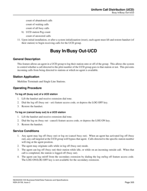 Page 361NEAX2000 IVS Business/Hotel/Data Features and Specifications
NDA-24158, Issue 2
Page 305
Uniform Call Distribution (UCD)
Busy In/Busy Out-UCD
count of abandoned calls
count of waiting calls
count of all busy calls
b) UCD station Peg count
count of answered calls
11. Upon initial installation, or after a system initializaation (reset), each agent must lift and restore handset (of
their station) to begin receiving calls for the UCD group.
Busy In/Busy Out-UCD
General Description
This feature allows an...