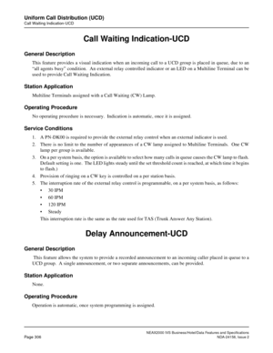 Page 362NEAX2000 IVS Business/Hotel/Data Features and Specifications
Page 306NDA-24158, Issue 2
Uniform Call Distribution (UCD)
Call Waiting Indication-UCD
Call Waiting Indication-UCD
General Description
This feature provides a visual indication when an incoming call to a UCD group is placed in queue, due to an
“all agents busy” condition.  An external relay controlled indicator or an LED on a Multiline Terminal can be
used to provide Call Waiting Indication.
Station Application
Multiline Terminals assigned with...