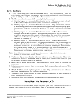 Page 363NEAX2000 IVS Business/Hotel/Data Features and Specifications
NDA-24158, Issue 2
Page 307
Uniform Call Distribution (UCD)
Hunt Past No Answer-UCD
Service Conditions
1. A Delay Announcement service can be provided for DIT, DID or a trunk call transferred by a station user
or the Attendant to a UCD Group.  Internal calls or station-to-station transferred calls to the UCD Group can
go into the UCD queue but do not receive the Delay Announcement.
2. The following configurations are available when using Delay...