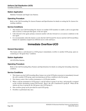 Page 364NEAX2000 IVS Business/Hotel/Data Features and Specifications
Page 308NDA-24158, Issue 2
Uniform Call Distribution (UCD)
Immediate Overflow-UCD
Station Application
Multiline Terminals and Single Line Stations.
Operating Procedure
Refer to the Call-Forwarding-No Answer Features and Specifications for details on setting the No Answer for-
warding condition.
Service Conditions
1. This feature uses Call Forwarding-No Answer (to another UCD member) to enable a call to an agent that
fails to answer, to hunt...