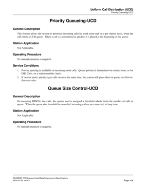 Page 365NEAX2000 IVS Business/Hotel/Data Features and Specifications
NDA-24158, Issue 2
Page 309
Uniform Call Distribution (UCD)
Priority Queueing-UCD
Priority Queueing-UCD
General Description
This feature allows the system to prioritize incoming calls by trunk route and on a per station basis, when the
call enters a UCD queue.  When a call is a considered as priority it is placed at the beginning of the queue.
Station Application
Not Applicable.
Operating Procedure
No manual operation is required.
Service...