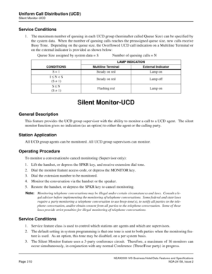 Page 366NEAX2000 IVS Business/Hotel/Data Features and Specifications
Page 310NDA-24158, Issue 2
Uniform Call Distribution (UCD)
Silent Monitor-UCD
Service Conditions
1. The maximum number of queuing in each UCD group (hereinafter called Queue Size) can be specified by
the system data.  When the number of queuing calls reaches the preassigned queue size, new calls receive
Busy Tone.  Depending on the queue size, the Overflowed UCD call indication on a Multiline Terminal or
on the external indicator is provided as...