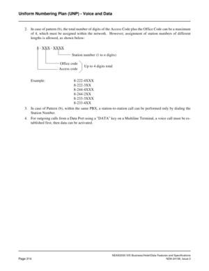 Page 370NEAX2000 IVS Business/Hotel/Data Features and Specifications
Page 314NDA-24158, Issue 2
Uniform Numbering Plan (UNP) - Voice and Data
2. In case of pattern (b), the total number of digits of the Access Code plus the Office Code can be a maximum
of 4, which must be assigned within the network.  However, assignment of station numbers of different
lengths is allowed, as shown below:
Example: 8-222-4XXX
8-222-3XX
8-244-4XXX
8-244-2XX
8-233-3XXX
8-233-4XX
3. In case of Pattern (b), within the same PBX, a...