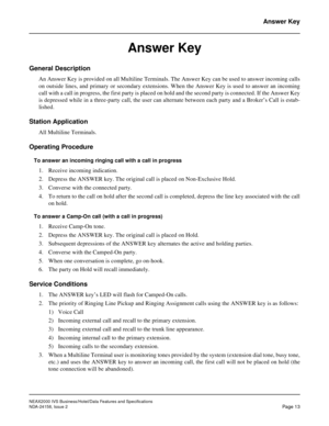 Page 38NEAX2000 IVS Business/Hotel/Data Features and Specifications
NDA-24158, Issue 2
Page 13
Answer Key
Answer Key
General Description
An Answer Key is provided on all Multiline Terminals. The Answer Key can be used to answer incoming calls
on outside lines, and primary or secondary extensions. When the Answer Key is used to answer an incoming
call with a call in progress, the first party is placed on hold and the second party is connected. If the Answer Key
is depressed while in a three-party call, the user...