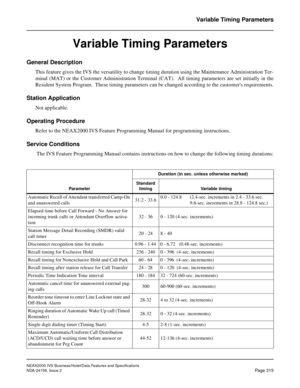 Page 371NEAX2000 IVS Business/Hotel/Data Features and Specifications
NDA-24158, Issue 2
Page 315
Variable Timing Parameters
Variable Timing Parameters
General Description
This feature gives the IVS the versatility to change timing duration using the Maintenance Administration Ter-
minal (MAT) or the Customer Administration Terminal (CAT).  All timing parameters are set initially in the
Resident System Program.  These timing parameters can be changed according to the customers requirements.
Station Application...