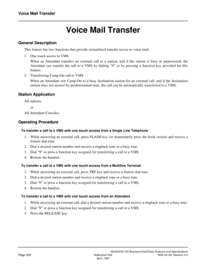 Page 379NEAX2000 IVS Business/Hotel/Data Features and Specifications
Page 320Addendum-004 NDA-24158, Revision 2.4
April, 1997
Voice Mail Transfer
Voice Mail Transfer
General Description
This feature has two functions that provide streamlined transfer access to voice mail.
1. One touch access to VMS
When an Attendant transfers an external call to a station, and if the station is busy or unanswered, the
Attendant can transfer the call to a VMS by dialing “9” or by pressing a function key provided for this...