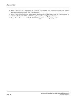 Page 39NEAX2000 IVS Business/Hotel/Data Features and Specifications
Page 14NDA-24158, Issue 2
Answer Key
4. When a Broker’s Call is in progress, the ANSWER key cannot be used to answer incoming calls, but will
alternate between the existing calls when depressed.
5. When a three-party Conference is in progress, depressing the ANSWER key splits the Conference and es-
tablishes a Broker’s Call. The ANSWER key has no effect on a 4-party conference.
6. Camped-on calls are answered by the ANSWER key prior to incoming...