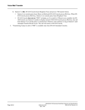 Page 381NEAX2000 IVS Business/Hotel/Data Features and Specifications
Page 320-2Addendum-004 NDA-24158, Revision 2.4
April, 1997
Voice Mail Transfer
b) Station C is idle, SN-610 Console hears Ringback Tone and presses VM transfer button.
• Station A (or outside party) hears Music on Hold until SN-610 Console presses RLS key. When SN-
610 Console presses RLS key, Station A (or outside party) hears Ringback Tone.
• SN-610 Console does not see “FDN” in display as if it would if a VM port were available, but SN-
160...