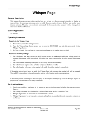 Page 382NEAX2000 IVS Business/Hotel/Data Features and Specifications
NDA-24158, Revision 2.8 Addendum-008
Page 321February, 1999
Whisper Page
Whisper Page
General Description
This feature allows a secretary to interrupt the boss in a private way. By pressing a feature key or dialing an
Access Code, the secretary station can voice override the conversation between the boss and another party
(station or trunk). When the conversation is interrupted, the boss can hear the secretary but the other party is
unaware of...