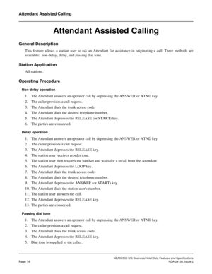 Page 41NEAX2000 IVS Business/Hotel/Data Features and Specifications
Page 16NDA-24158, Issue 2
Attendant Assisted Calling
Attendant Assisted Calling
General Description
This feature allows a station user to ask an Attendant for assistance in originating a call. Three methods are
available: non-delay, delay, and passing dial tone.
Station Application
All stations.
Operating Procedure
Non-delay operation
1. The Attendant answers an operator call by depressing the ANSWER or ATND key.
2. The caller provides a call...