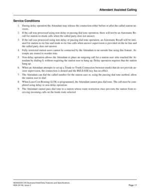 Page 42NEAX2000 IVS Business/Hotel/Data Features and Specifications
NDA-24158, Issue 2
Page 17
Attendant Assisted Calling
Service Conditions
1. During delay operation the Attendant may release the connection either before or after the called station an-
swers.
2. If the call was processed using non-delay or passing dial tone operation, there will not be an Automatic Re-
call for station-to-trunk calls when the called party does not answer.
3. If the call was processed using non-delay or passing dial tone...