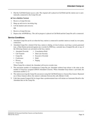 Page 44NEAX2000 IVS Business/Hotel/Data Features and Specifications
NDA-24158, Issue 2
Page 19
Attendant Camp-on
3. Dial the Call Hold feature access code. The original call is placed on Call Hold and the station user is auto-
matically connected to the Camp-On call.
n  From a Multiline Terminal
1. Receive a Camp-On tone.
2. Hang up and receive incoming ring.
3. Lift the handset and converse.
OR
1. Receive a Camp-On tone.
2. Depress the ANSWER key. The call in progress is placed on Call Hold and the Camp-On...