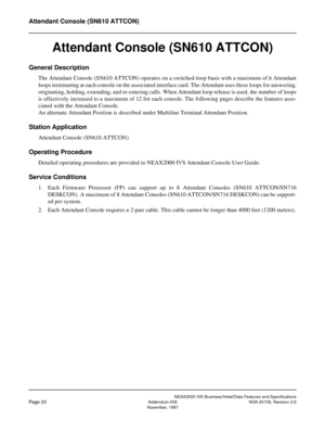 Page 45NEAX2000 IVS Business/Hotel/Data Features and Specifications
Page 20Addendum-006 NDA-24158, Revision 2.6
November, 1997
Attendant Console (SN610 ATTCON)
Attendant Console (SN610 ATTCON)
General Description
The Attendant Console (SN610 ATTCON) operates on a switched-loop basis with a maximum of 6 Attendant
loops terminating at each console on the associated interface card. The Attendant uses these loops for answering,
originating, holding, extending, and re-entering calls. When Attendant loop release is...