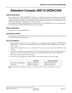 Page 46NEAX2000 IVS Business/Hotel/Data Features and Specifications
NDA-24158, Revision 2.7 Addendum-007
Page 20-1August, 1998
Attendant Console (SN716 DESKCON)
Attendant Console (SN716 DESKCON)
General Description
The Attendant Console (SN716 DESKCON) operates on a switched-loop basis with a maximum of 6 Attendant
loops terminating at each console on the associated Interface card. The Attendant uses these loops for answering,
originating, holding, extending, and re-entering calls. When Attendant loop release...