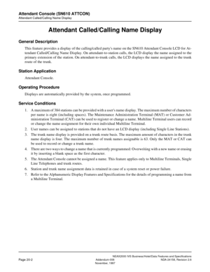 Page 47NEAX2000 IVS Business/Hotel/Data Features and Specifications
Page 20-2Addendum-006 NDA-24158, Revision 2.6
November, 1997
Attendant Console (SN610 ATTCON)
Attendant Called/Calling Name Display
Attendant Called/Calling Name Display
General Description
This feature provides a display of the calling/called partys name on the SN610 Attendant Console LCD for At-
tendant Called/Calling Name Display. On attendant-to-station calls, the LCD display the name assigned to the
primary extension of the station. On...