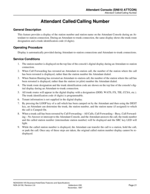 Page 48NEAX2000 IVS Business/Hotel/Data Features and Specifications
NDA-24158, Revision 2.6 Addendum-006
Page 21November, 1997
Attendant Console (SN610 ATTCON)
Attendant Called/Calling Number
Attendant Called/Calling Number
General Description
This feature provides a display of the station number and station name on the Attendant Console during an At-
tendant-to-station connection. During an Attendant-to-trunk connection, the same display shows the trunk route
designation and a trunk identification code (4...