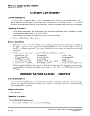 Page 49NEAX2000 IVS Business/Hotel/Data Features and Specifications
Page 22NDA-24158, Issue 2
Attendant Console (SN610 ATTCON)
Attendant Call Selection
Attendant Call Selection
General Description
This feature allows assignment of keys on the Attendant Console to particular types of trunk routes (such as
WATS or FX) and particular types of service calls (such as Attendant recalls, intercept calls, etc.). LEDs indicate
the type of incoming call and pressing the associated key allows the Attendant to answer the...