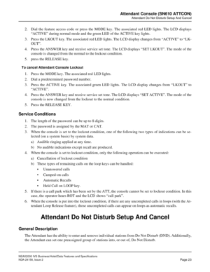 Page 50NEAX2000 IVS Business/Hotel/Data Features and Specifications
NDA-24158, Issue 2
Page 23
Attendant Console (SN610 ATTCON)
Attendant Do Not Disturb Setup And Cancel
2. Dial the feature access code or press the MODE key. The associated red LED lights. The LCD displays
“ACTIVE” during normal mode and the green LED of the ACTIVE key lights.
3. Press the LKOUT key. The associated red LED lights. The LCD display changes from “ACTIVE” to “LK-
OUT”.
4. Press the ANSWER key and receive service set tone. The LCD...