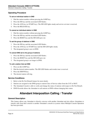 Page 51NEAX2000 IVS Business/Hotel/Data Features and Specifications
Page 24NDA-24158, Issue 2
Attendant Console (SN610 ATTCON)
Attendant Interposition Calling / Transfer
Operating Procedure
To set an individual station in DND
1. Dial the station number without pressing the LOOP key.
2. Press the DD key and the associated LED flashes.
3. Press the ANS key (or START key). The DD LED lights steady and service set tone is received.
4. Press the RELEASE key.
To cancel an individual station in DND
1. Dial the station...