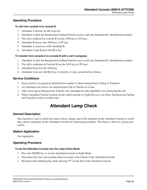 Page 52NEAX2000 IVS Business/Hotel/Data Features and Specifications
NDA-24158, Issue 2
Page 25
Attendant Console (SN610 ATTCON)
Attendant Lamp Check
Operating Procedure
To call from console A to console B
1. Attendant A presses an idle loop key.
2. Attendant A dials the Interposition Calling/Transfer access code and Attendant Bs identification number.
3. The call is indicated at console B (on the ANS key or TF key).
4. Attendant B presses the ANS key or TF key.
5. Attendant A converses with Attendant B.
6....