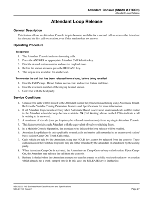 Page 54NEAX2000 IVS Business/Hotel/Data Features and Specifications
NDA-24158, Issue 2
Page 27
Attendant Console (SN610 ATTCON)
Attendant Loop Release
Attendant Loop Release
General Description
This feature allows an Attendant Console loop to become available for a second call as soon as the Attendant
has directed the first call to a station, even if that station does not answer.
Operating Procedure
To operate
1. The Attendant Console indicates incoming calls.
2. Press the ANSWER or appropriate Attendant Call...