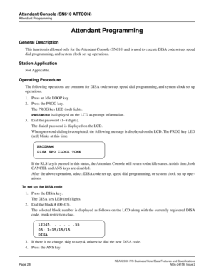 Page 55NEAX2000 IVS Business/Hotel/Data Features and Specifications
Page 28NDA-24158, Issue 2
Attendant Console (SN610 ATTCON)
Attendant Programming
Attendant Programming
General Description
This function is allowed only for the Attendant Console (SN610) and is used to execute DISA code set up, speed
dial programming, and system clock set up operations.
Station Application
Not Applicable.
Operating Procedure
The following operations are common for DISA code set up, speed dial programming, and system clock set...