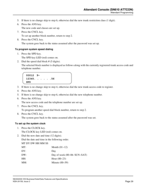 Page 56NEAX2000 IVS Business/Hotel/Data Features and Specifications
NDA-24158, Issue 2
Page 29
Attendant Console (SN610 ATTCON)
Attendant Programming
5. If there is no change skip to step 6, otherwise dial the new trunk restriction class (1 digit).
6. Press the ANS key.
The new code and classes are set up.
7. Press the CNCL key.
To set up another block number, return to step 2.
8. Press the CNCL key.
The system goes back to the status assumed after the password was set up.
To program system speed dialing
1....