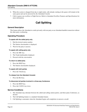 Page 59NEAX2000 IVS Business/Hotel/Data Features and Specifications
Page 32NDA-24158, Issue 2
Attendant Console (SN610 ATTCON)
Call Splitting
6. When the system is changed from day to night mode, calls already waiting in the queue will remain in the
same queue and can be answered by the Attendant Console.
7. Calls in queue can overflow to Night Service. Refer to Attendant Overflow Features and Specifications for
more information.
Call Splitting
General Description
This feature allows the Attendant to confer...