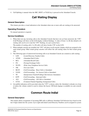 Page 60NEAX2000 IVS Business/Hotel/Data Features and Specifications
NDA-24158, Issue 2
Page 33
Attendant Console (SN610 ATTCON)
Call Waiting Display
4. Call Splitting is manual when the SRC, DEST, or TALK key is pressed on the Attendant Console.
Call Waiting Display
General Description
This feature provides a visual indication to the Attendant when one or more calls are waiting to be answered.
Operating Procedure
No manual operation is required.
Service Conditions
1. When there are any incoming calls to the...