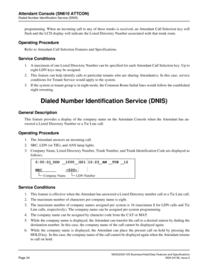 Page 61NEAX2000 IVS Business/Hotel/Data Features and Specifications
Page 34NDA-24158, Issue 2
Attendant Console (SN610 ATTCON)
Dialed Number Identification Service (DNIS)
programming. When an incoming call to any of these trunks is received, an Attendant Call Selection key will
flash and the LCD display will indicate the Listed Directory Number associated with that trunk route.
Operating Procedure
Refer to Attendant Call Selection Features and Specifications.
Service Conditions
1. A maximum of one Listed...