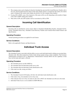 Page 62NEAX2000 IVS Business/Hotel/Data Features and Specifications
NDA-24158, Issue 2
Page 35
Attendant Console (SN610 ATTCON)
Incoming Call Identification
7. The company name can be displayed when the Attendant has answered the Listed Directory Number call or
Tie Line call forwarded from the station. If the name display feature is assigned for that station, the station
name is displayed (the station name display has priority over the company name display).
8. If using ANI or ISDN, some of the characters of...