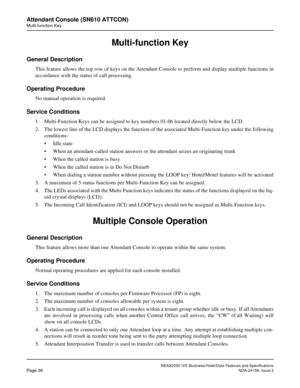 Page 63NEAX2000 IVS Business/Hotel/Data Features and Specifications
Page 36NDA-24158, Issue 2
Attendant Console (SN610 ATTCON)
Multi-function Key
Multi-function Key
General Description
This feature allows the top row of keys on the Attendant Console to perform and display multiple functions in
accordance with the status of call processing.
Operating Procedure
No manual operation is required.
Service Conditions
1. Multi-Function Keys can be assigned to key numbers 01-06 located directly below the LCD.
2. The...