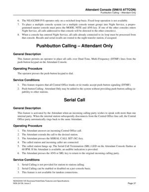 Page 64NEAX2000 IVS Business/Hotel/Data Features and Specifications
NDA-24158, Issue 2
Page 37
Attendant Console (SN610 ATTCON)
Pushbutton Calling – Attendant Only
6. The NEAX2000 IVS operates only on a switched-loop basis. Fixed-loop operation is not available.
7. To place a multiple console system (or a multiple console tenant group) into Night Service, a prepro-
grammed master console must press the MODE, NITE and ANS key. If one of the other consoles enters
Night Service, all calls addressed to that console...