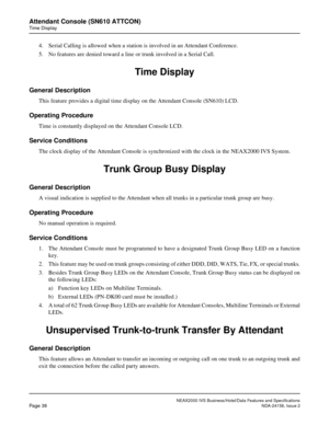 Page 65NEAX2000 IVS Business/Hotel/Data Features and Specifications
Page 38NDA-24158, Issue 2
Attendant Console (SN610 ATTCON)
Time Display
4. Serial Calling is allowed when a station is involved in an Attendant Conference.
5. No features are denied toward a line or trunk involved in a Serial Call.
Time Display
General Description
This feature provides a digital time display on the Attendant Console (SN610) LCD.
Operating Procedure
Time is constantly displayed on the Attendant Console LCD.
Service Conditions...