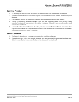 Page 66NEAX2000 IVS Business/Hotel/Data Features and Specifications
NDA-24158, Issue 2
Page 39
Attendant Console (SN610 ATTCON)
Unsupervised Trunk-to-trunk Transfer By Attendant
Operating Procedure
1. An incoming call is received and answered in the normal manner. The trunk number is displayed.
2. The Attendant dials the access code of the outgoing route, then the destination number. The dialed digits are
displayed.
3. If the feature is allowed, the display will change to show the selected outgoing trunk...