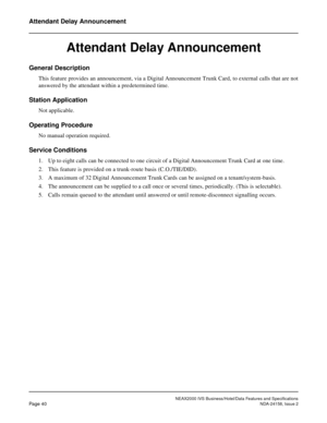 Page 67NEAX2000 IVS Business/Hotel/Data Features and Specifications
Page 40NDA-24158, Issue 2
Attendant Delay Announcement
Attendant Delay Announcement
General Description
This feature provides an announcement, via a Digital Announcement Trunk Card, to external calls that are not
answered by the attendant within a predetermined time.
Station Application
Not applicable.
Operating Procedure
No manual operation required.
Service Conditions
1. Up to eight calls can be connected to one circuit of a Digital...