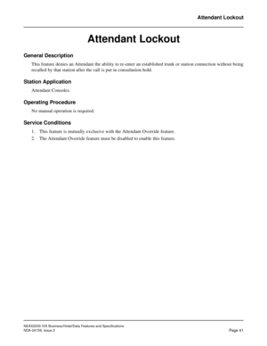 Page 68NEAX2000 IVS Business/Hotel/Data Features and Specifications
NDA-24158, Issue 2
Page 41
Attendant Lockout
Attendant Lockout
General Description
This feature denies an Attendant the ability to re-enter an established trunk or station connection without being
recalled by that station after the call is put in consultation hold.
Station Application
Attendant Consoles.
Operating Procedure
No manual operation is required.
Service Conditions
1. This feature is mutually exclusive with the Attendant Override...