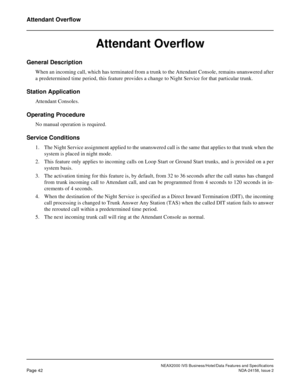 Page 69NEAX2000 IVS Business/Hotel/Data Features and Specifications
Page 42NDA-24158, Issue 2
Attendant Overflow
Attendant Overflow 
General Description
When an incoming call, which has terminated from a trunk to the Attendant Console, remains unanswered after
a predetermined time period, this feature provides a change to Night Service for that particular trunk.
Station Application
Attendant Consoles.
Operating Procedure
No manual operation is required.
Service Conditions
1. The Night Service assignment applied...