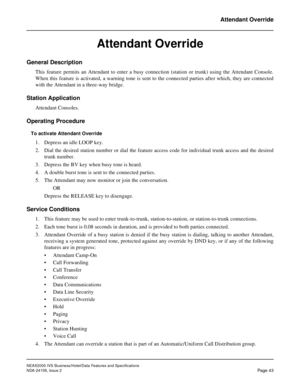 Page 70NEAX2000 IVS Business/Hotel/Data Features and Specifications
NDA-24158, Issue 2
Page 43
Attendant Override
Attendant Override
General Description
This feature permits an Attendant to enter a busy connection (station or trunk) using the Attendant Console.
When this feature is activated, a warning tone is sent to the connected parties after which, they are connected
with the Attendant in a three-way bridge.
Station Application
Attendant Consoles.
Operating Procedure
To activate Attendant Override
1....