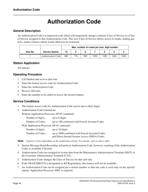 Page 71NEAX2000 IVS Business/Hotel/Data Features and Specifications
Page 44NDA-24158, Issue 2
Authorization Code
Authorization Code
General Description
An Authorization Code is a numerical code which will temporarily change a stations Class of Service to a Class
of Service assigned to that Authorization Code. This new Class of Service allows access to trunks, dialing pat-
terns, and/or features which would otherwise be restricted.
Station Application
All stations.
Operating Procedure
1. Lift handset and receive...